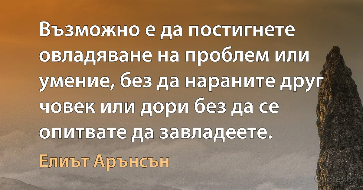 Възможно е да постигнете овладяване на проблем или умение, без да нараните друг човек или дори без да се опитвате да завладеете. (Елиът Арънсън)