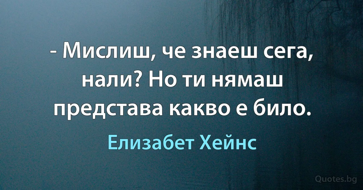 - Мислиш, че знаеш сега, нали? Но ти нямаш представа какво е било. (Елизабет Хейнс)