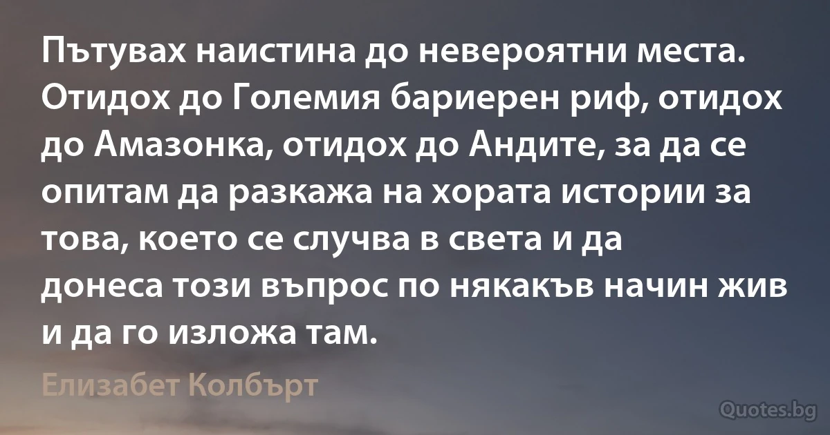 Пътувах наистина до невероятни места. Отидох до Големия бариерен риф, отидох до Амазонка, отидох до Андите, за да се опитам да разкажа на хората истории за това, което се случва в света и да донеса този въпрос по някакъв начин жив и да го изложа там. (Елизабет Колбърт)