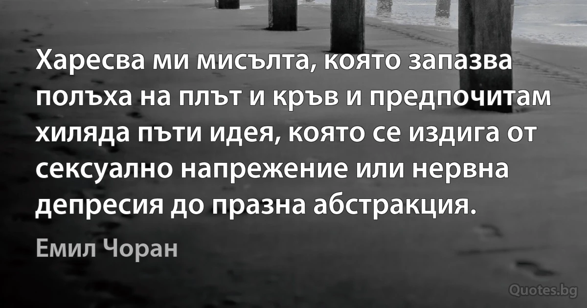 Харесва ми мисълта, която запазва полъха на плът и кръв и предпочитам хиляда пъти идея, която се издига от сексуално напрежение или нервна депресия до празна абстракция. (Емил Чоран)