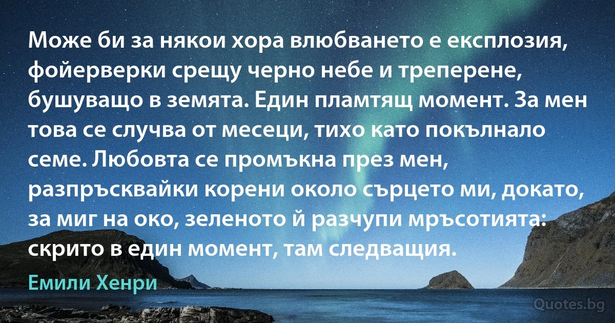 Може би за някои хора влюбването е експлозия, фойерверки срещу черно небе и треперене, бушуващо в земята. Един пламтящ момент. За мен това се случва от месеци, тихо като покълнало семе. Любовта се промъкна през мен, разпръсквайки корени около сърцето ми, докато, за миг на око, зеленото й разчупи мръсотията: скрито в един момент, там следващия. (Емили Хенри)