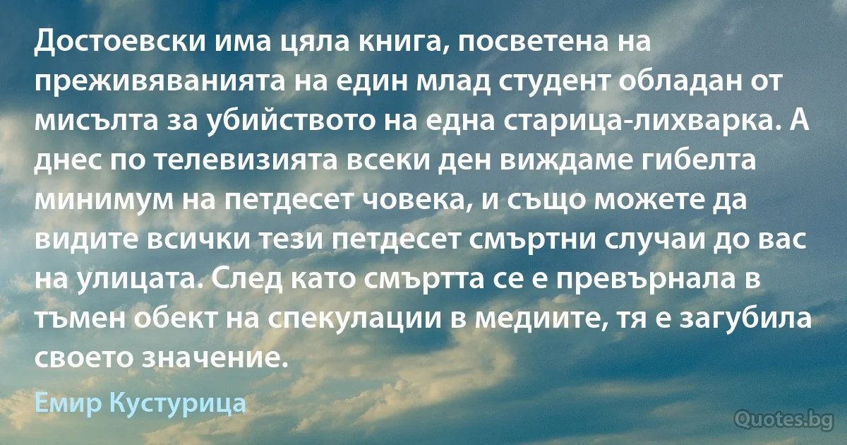 Достоевски има цяла книга, посветена на преживяванията на един млад студент обладан от мисълта за убийството на една старица-лихварка. А днес по телевизията всеки ден виждаме гибелта минимум на петдесет човека, и също можете да видите всички тези петдесет смъртни случаи до вас на улицата. След като смъртта се е превърнала в тъмен обект на спекулации в медиите, тя е загубила своето значение. (Емир Кустурица)