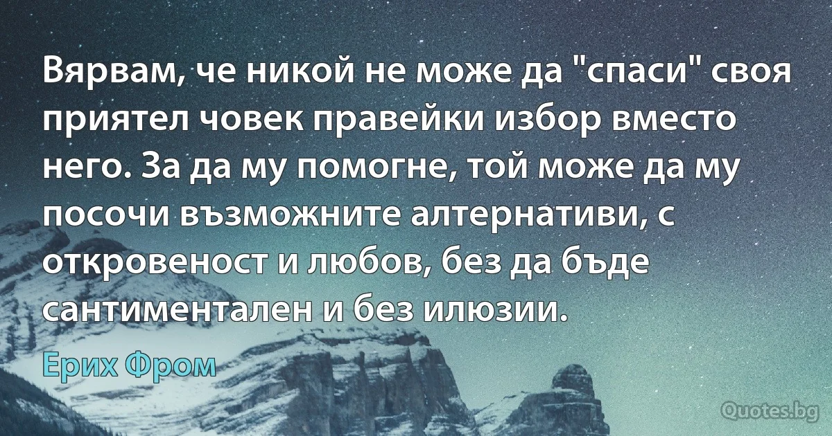 Вярвам, че никой не може да "спаси" своя приятел човек правейки избор вместо него. За да му помогне, той може да му посочи възможните алтернативи, с откровеност и любов, без да бъде сантиментален и без илюзии. (Ерих Фром)