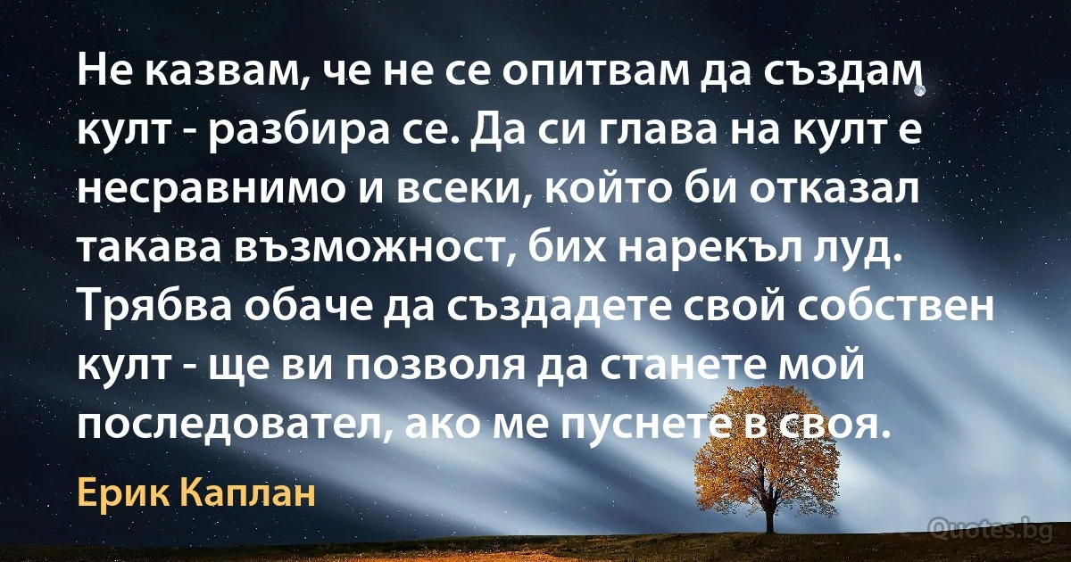 Не казвам, че не се опитвам да създам култ - разбира се. Да си глава на култ е несравнимо и всеки, който би отказал такава възможност, бих нарекъл луд. Трябва обаче да създадете свой собствен култ - ще ви позволя да станете мой последовател, ако ме пуснете в своя. (Ерик Каплан)