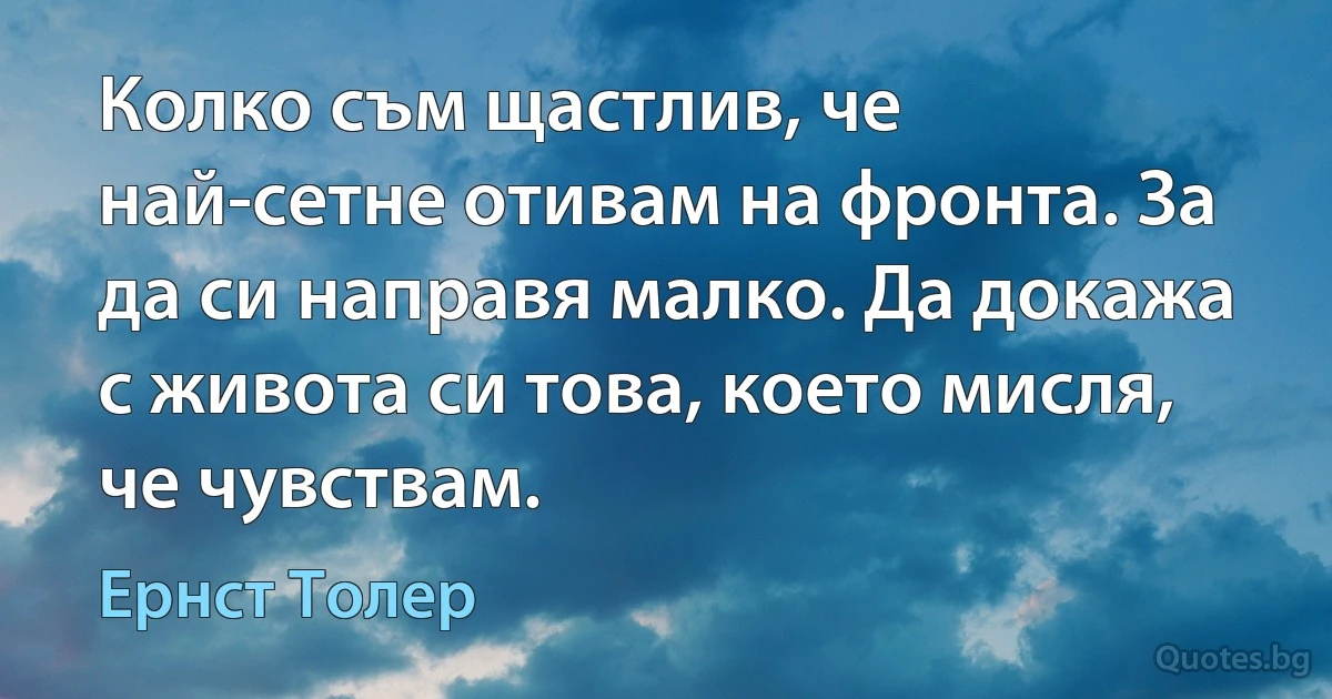 Колко съм щастлив, че най-сетне отивам на фронта. За да си направя малко. Да докажа с живота си това, което мисля, че чувствам. (Ернст Толер)