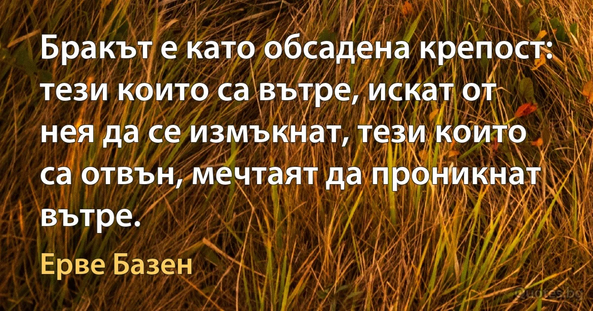 Бракът е като обсадена крепост: тези които са вътре, искат от нея да се измъкнат, тези които са отвън, мечтаят да проникнат вътре. (Ерве Базен)