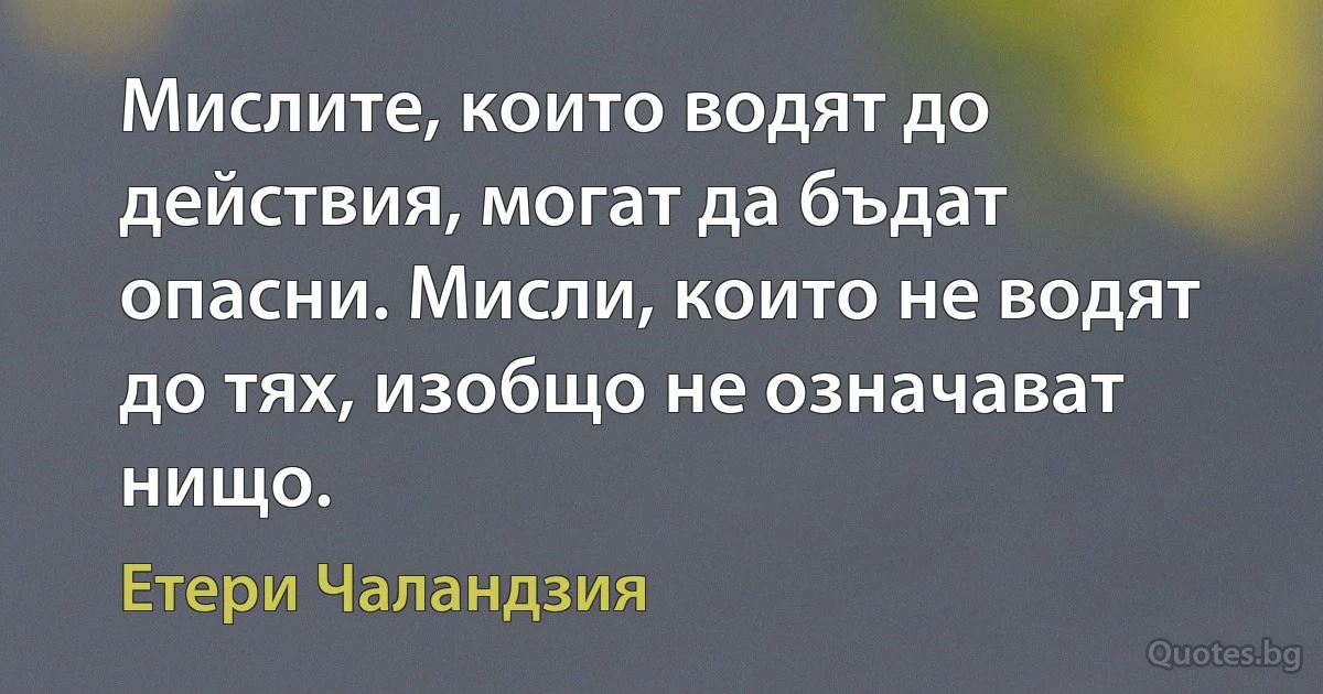 Мислите, които водят до действия, могат да бъдат опасни. Мисли, които не водят до тях, изобщо не означават нищо. (Етери Чаландзия)