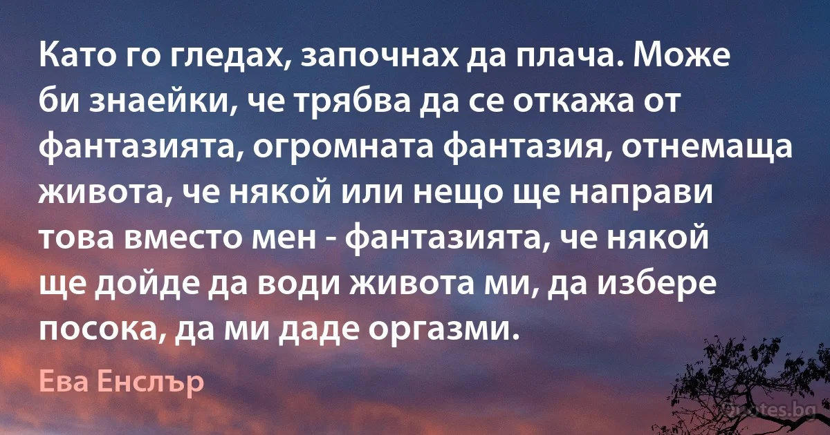 Като го гледах, започнах да плача. Може би знаейки, че трябва да се откажа от фантазията, огромната фантазия, отнемаща живота, че някой или нещо ще направи това вместо мен - фантазията, че някой ще дойде да води живота ми, да избере посока, да ми даде оргазми. (Ева Енслър)