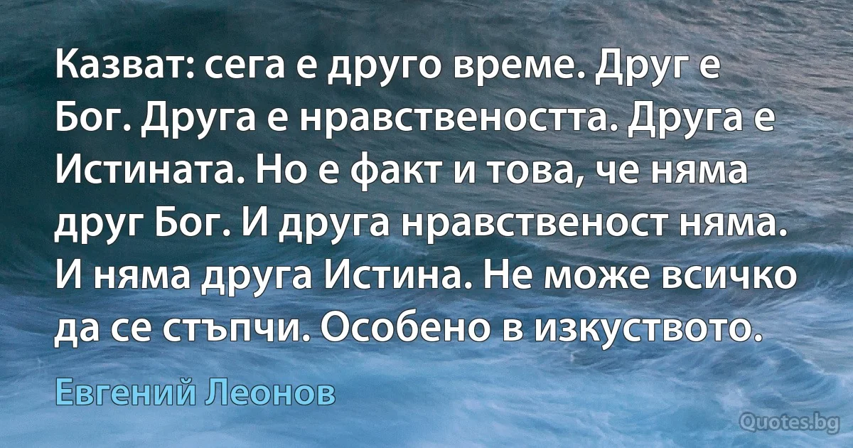 Казват: сега е друго време. Друг е Бог. Друга е нравствеността. Друга е Истината. Но е факт и това, че няма друг Бог. И друга нравственост няма. И няма друга Истина. Не може всичко да се стъпчи. Особено в изкуството. (Евгений Леонов)