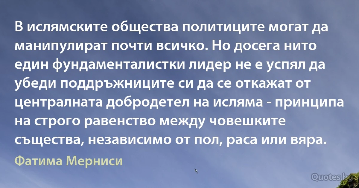 В ислямските общества политиците могат да манипулират почти всичко. Но досега нито един фундаменталистки лидер не е успял да убеди поддръжниците си да се откажат от централната добродетел на исляма - принципа на строго равенство между човешките същества, независимо от пол, раса или вяра. (Фатима Мерниси)