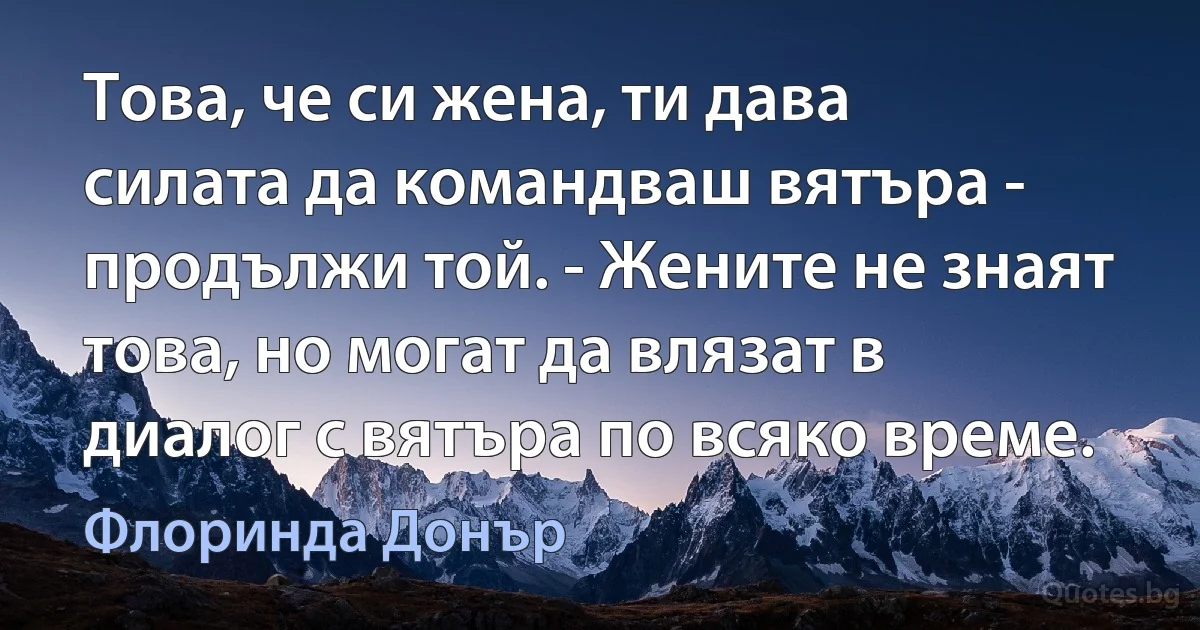 Това, че си жена, ти дава силата да командваш вятъра - продължи той. - Жените не знаят това, но могат да влязат в диалог с вятъра по всяко време. (Флоринда Донър)