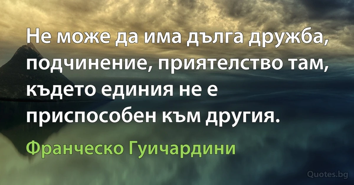 Не може да има дълга дружба, подчинение, приятелство там, където единия не е приспособен към другия. (Франческо Гуичардини)