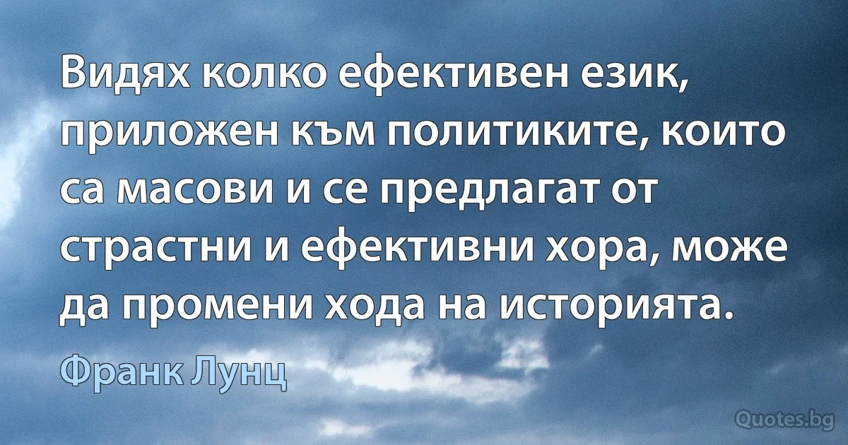 Видях колко ефективен език, приложен към политиките, които са масови и се предлагат от страстни и ефективни хора, може да промени хода на историята. (Франк Лунц)