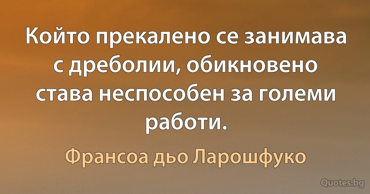 Който прекалено се занимава с дреболии, обикновено става неспособен за големи работи. (Франсоа дьо Ларошфуко)