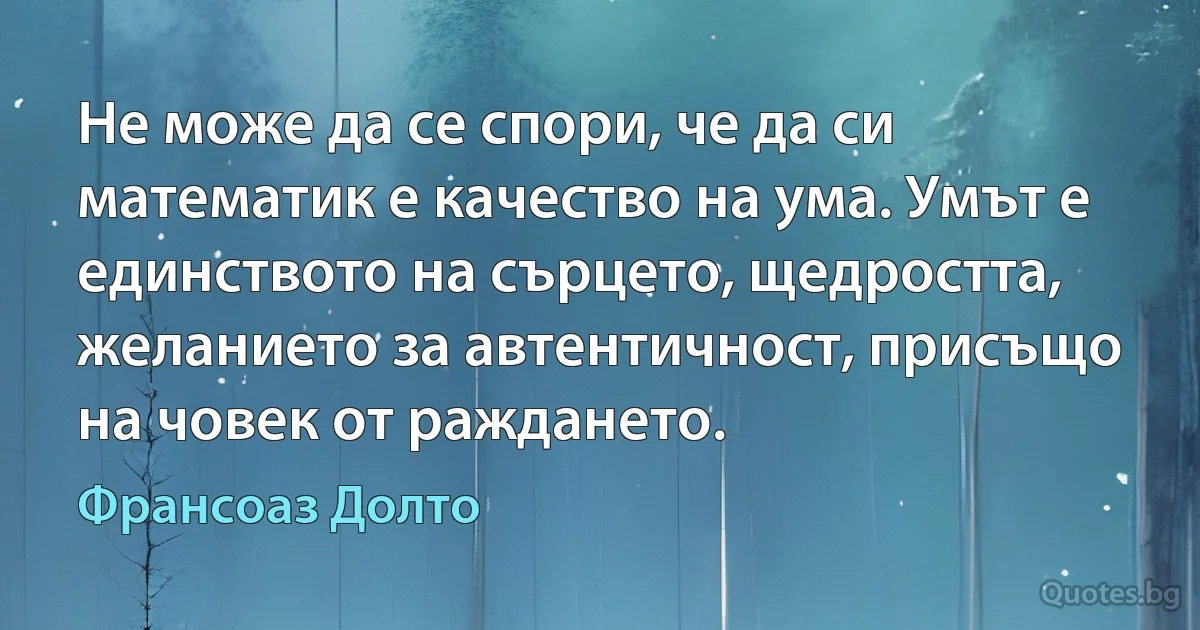 Не може да се спори, че да си математик е качество на ума. Умът е единството на сърцето, щедростта, желанието за автентичност, присъщо на човек от раждането. (Франсоаз Долто)