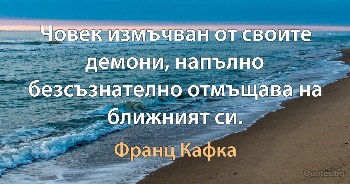 Човек измъчван от своите демони, напълно безсъзнателно отмъщава на ближният си. (Франц Кафка)