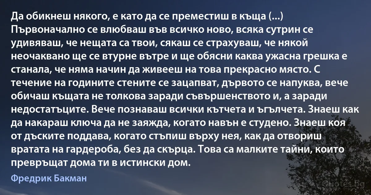 Да обикнеш някого, е като да се преместиш в къща (...) Първоначално се влюбваш във всичко ново, всяка сутрин се удивяваш, че нещата са твои, сякаш се страхуваш, че някой неочаквано ще се втурне вътре и ще обясни каква ужасна грешка е станала, че няма начин да живееш на това прекрасно място. С течение на годините стените се зацапват, дървото се напуква, вече обичаш къщата не толкова заради съвършенството и, а заради недостатъците. Вече познаваш всички кътчета и ъгълчета. Знаеш как да накараш ключа да не заяжда, когато навън е студено. Знаеш коя от дъските поддава, когато стъпиш върху нея, как да отвориш вратата на гардероба, без да скърца. Това са малките тайни, които превръщат дома ти в истински дом. (Фредрик Бакман)