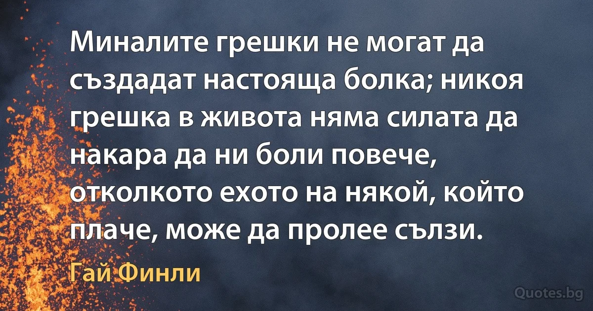 Миналите грешки не могат да създадат настояща болка; никоя грешка в живота няма силата да накара да ни боли повече, отколкото ехото на някой, който плаче, може да пролее сълзи. (Гай Финли)