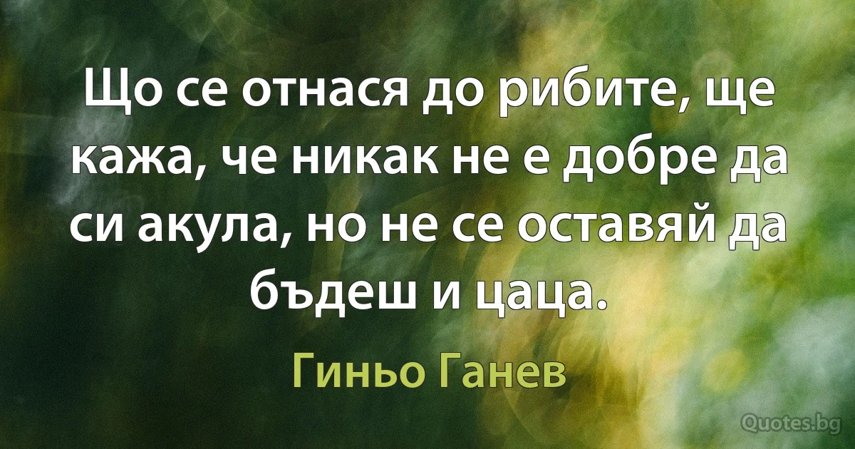 Що се отнася до рибите, ще кажа, че никак не е добре да си акула, но не се оставяй да бъдеш и цаца. (Гиньо Ганев)