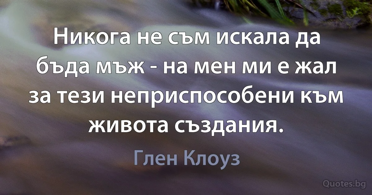 Никога не съм искала да бъда мъж - на мен ми е жал за тези неприспособени към живота създания. (Глен Клоуз)