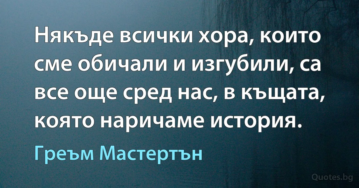 Някъде всички хора, които сме обичали и изгубили, са все още сред нас, в къщата, която наричаме история. (Греъм Мастертън)