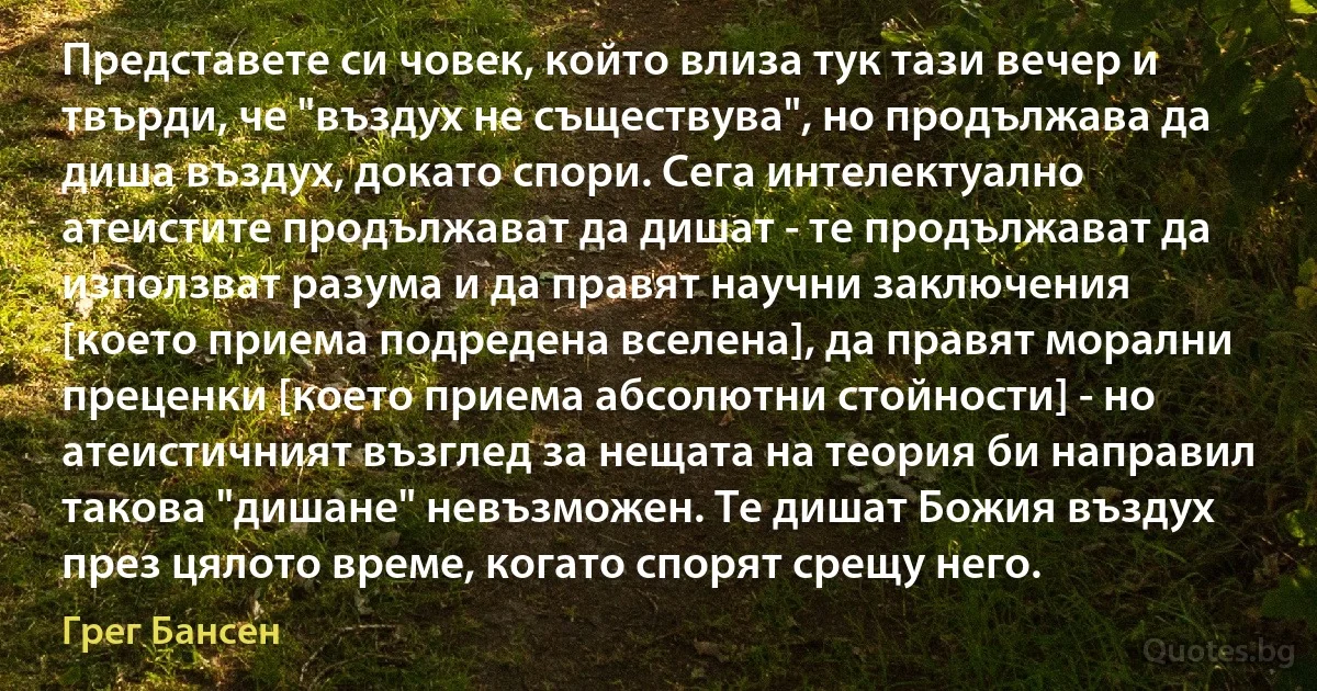 Представете си човек, който влиза тук тази вечер и твърди, че "въздух не съществува", но продължава да диша въздух, докато спори. Сега интелектуално атеистите продължават да дишат - те продължават да използват разума и да правят научни заключения [което приема подредена вселена], да правят морални преценки [което приема абсолютни стойности] - но атеистичният възглед за нещата на теория би направил такова "дишане" невъзможен. Те дишат Божия въздух през цялото време, когато спорят срещу него. (Грег Бансен)