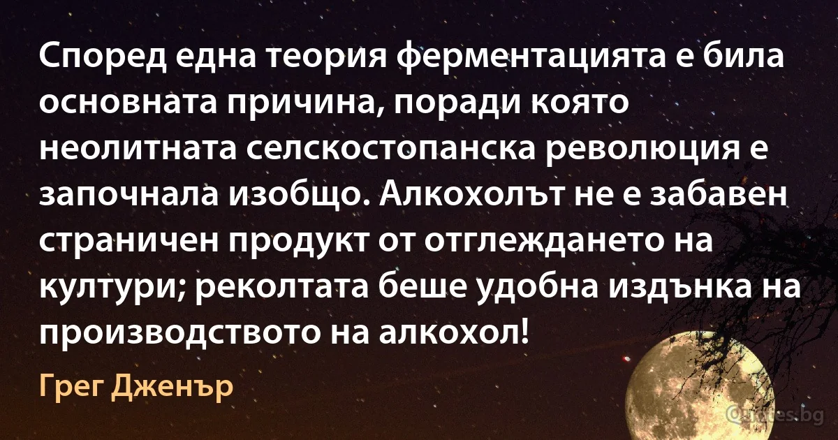 Според една теория ферментацията е била основната причина, поради която неолитната селскостопанска революция е започнала изобщо. Алкохолът не е забавен страничен продукт от отглеждането на култури; реколтата беше удобна издънка на производството на алкохол! (Грег Дженър)