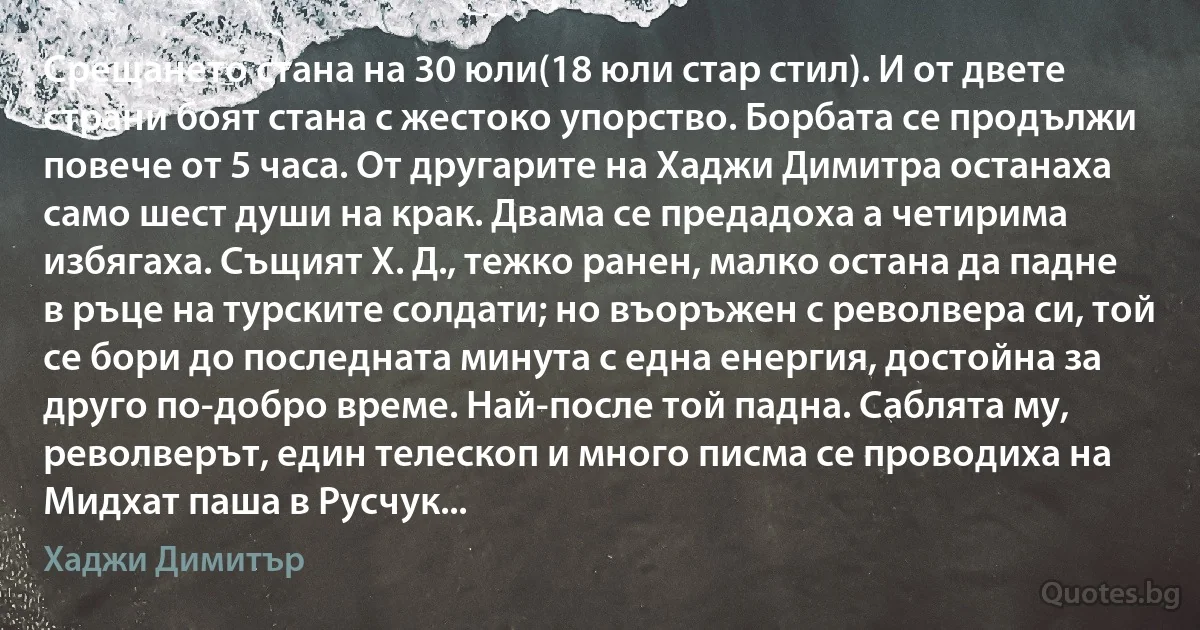 Срещането стана на 30 юли(18 юли стар стил). И от двете страни боят стана с жестоко упорство. Борбата се продължи повече от 5 часа. От другарите на Хаджи Димитра останаха само шест души на крак. Двама се предадоха а четирима избягаха. Същият Х. Д., тежко ранен, малко остана да падне в ръце на турските солдати; но въоръжен с револвера си, той се бори до последната минута с една енергия, достойна за друго по-добро време. Най-после той падна. Саблята му, револверът, един телескоп и много писма се проводиха на Мидхат паша в Русчук... (Хаджи Димитър)