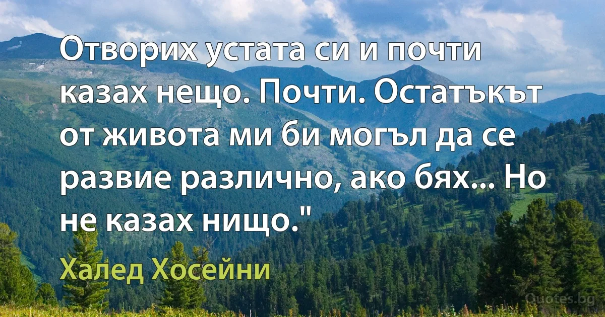 Отворих устата си и почти казах нещо. Почти. Остатъкът от живота ми би могъл да се развие различно, ако бях... Но не казах нищо." (Халед Хосейни)