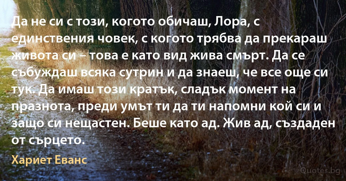 Да не си с този, когото обичаш, Лора, с единствения човек, с когото трябва да прекараш живота си – това е като вид жива смърт. Да се събуждаш всяка сутрин и да знаеш, че все още си тук. Да имаш този кратък, сладък момент на празнота, преди умът ти да ти напомни кой си и защо си нещастен. Беше като ад. Жив ад, създаден от сърцето. (Хариет Еванс)