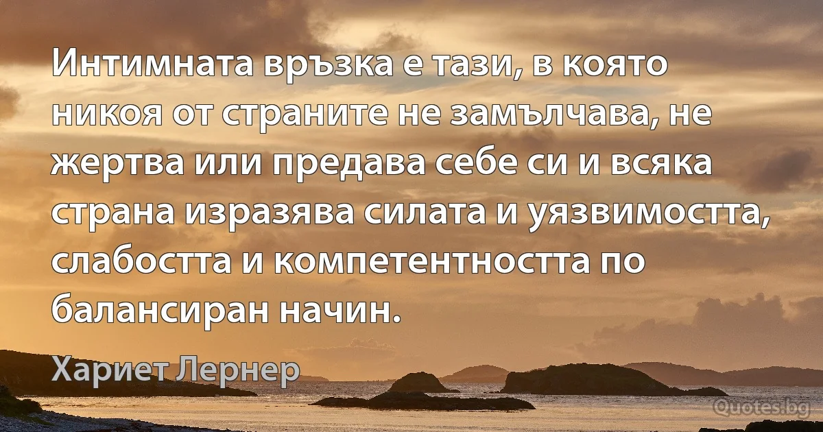 Интимната връзка е тази, в която никоя от страните не замълчава, не жертва или предава себе си и всяка страна изразява силата и уязвимостта, слабостта и компетентността по балансиран начин. (Хариет Лернер)