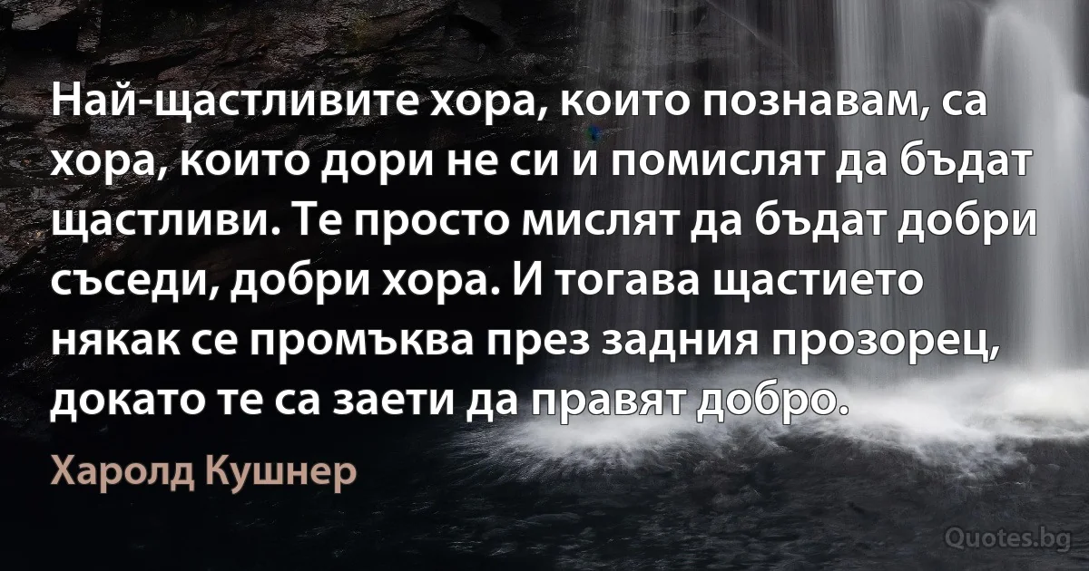 Най-щастливите хора, които познавам, са хора, които дори не си и помислят да бъдат щастливи. Те просто мислят да бъдат добри съседи, добри хора. И тогава щастието някак се промъква през задния прозорец, докато те са заети да правят добро. (Харолд Кушнер)