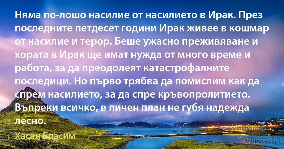 Няма по-лошо насилие от насилието в Ирак. През последните петдесет години Ирак живее в кошмар от насилие и терор. Беше ужасно преживяване и хората в Ирак ще имат нужда от много време и работа, за да преодолеят катастрофалните последици. Но първо трябва да помислим как да спрем насилието, за да спре кръвопролитието. Въпреки всичко, в личен план не губя надежда лесно. (Хасан Бласим)