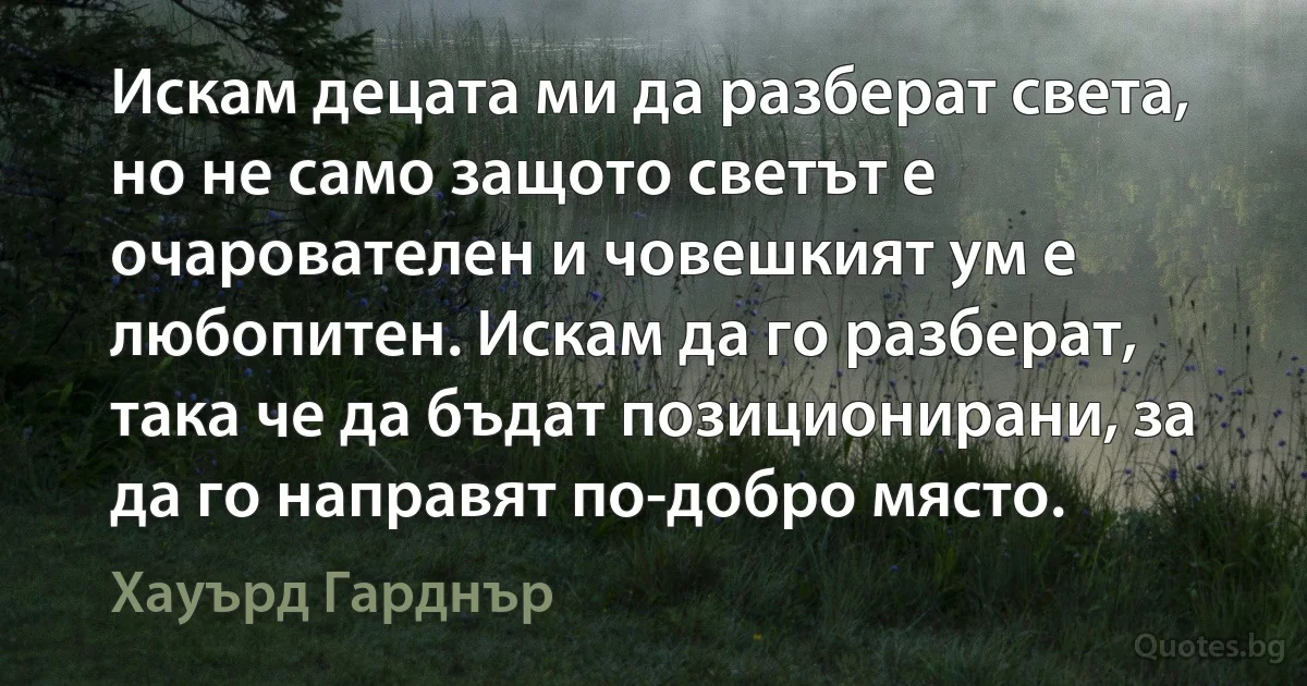 Искам децата ми да разберат света, но не само защото светът е очарователен и човешкият ум е любопитен. Искам да го разберат, така че да бъдат позиционирани, за да го направят по-добро място. (Хауърд Гарднър)