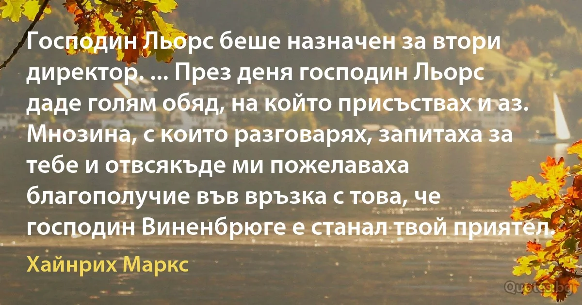 Господин Льорс беше назначен за втори директор. ... През деня господин Льорс даде голям обяд, на който присъствах и аз. Мнозина, с които разговарях, запитаха за тебе и отвсякъде ми пожелаваха благополучие във връзка с това, че господин Виненбрюге е станал твой приятел. (Хайнрих Маркс)