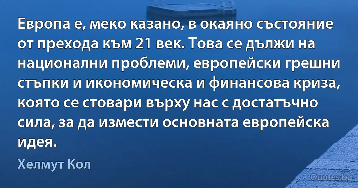 Европа е, меко казано, в окаяно състояние от прехода към 21 век. Това се дължи на национални проблеми, европейски грешни стъпки и икономическа и финансова криза, която се стовари върху нас с достатъчно сила, за да измести основната европейска идея. (Хелмут Кол)