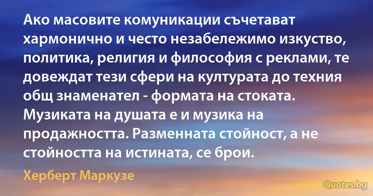 Ако масовите комуникации съчетават хармонично и често незабележимо изкуство, политика, религия и философия с реклами, те довеждат тези сфери на културата до техния общ знаменател - формата на стоката. Музиката на душата е и музика на продажността. Разменната стойност, а не стойността на истината, се брои. (Херберт Маркузе)