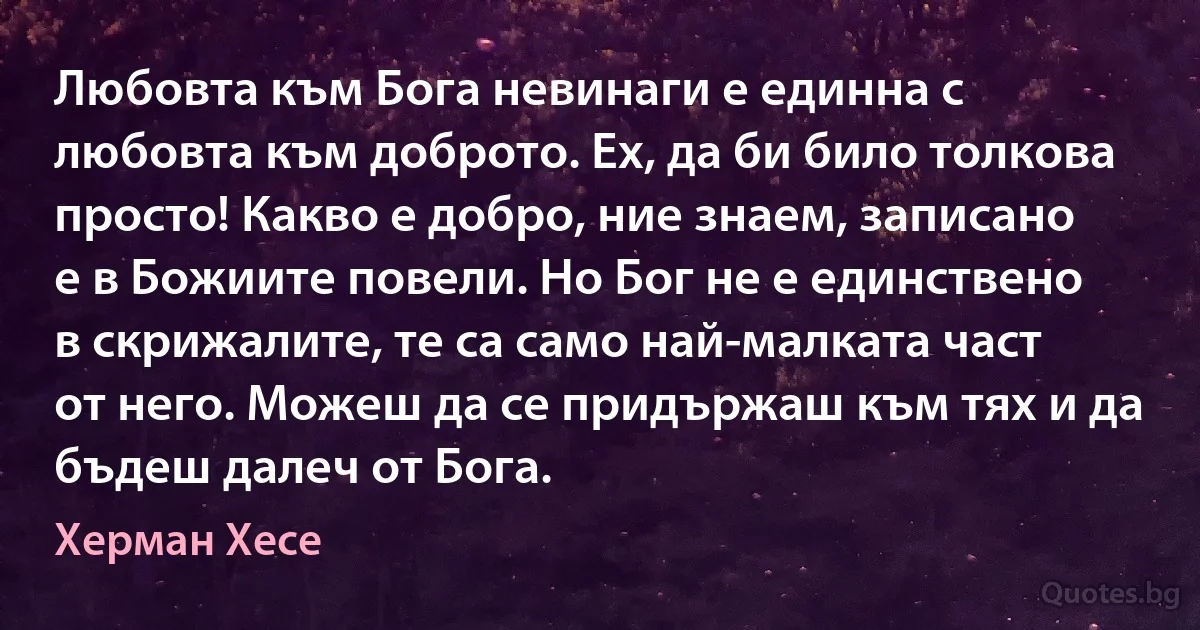 Любовта към Бога невинаги е единна с любовта към доброто. Ех, да би било толкова просто! Какво е добро, ние знаем, записано е в Божиите повели. Но Бог не е единствено в скрижалите, те са само най-малката част от него. Можеш да се придържаш към тях и да бъдеш далеч от Бога. (Херман Хесе)