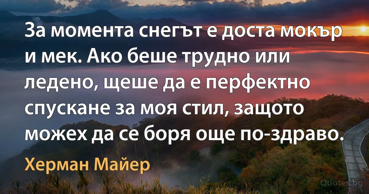 За момента снегът е доста мокър и мек. Ако беше трудно или ледено, щеше да е перфектно спускане за моя стил, защото можех да се боря още по-здраво. (Херман Майер)