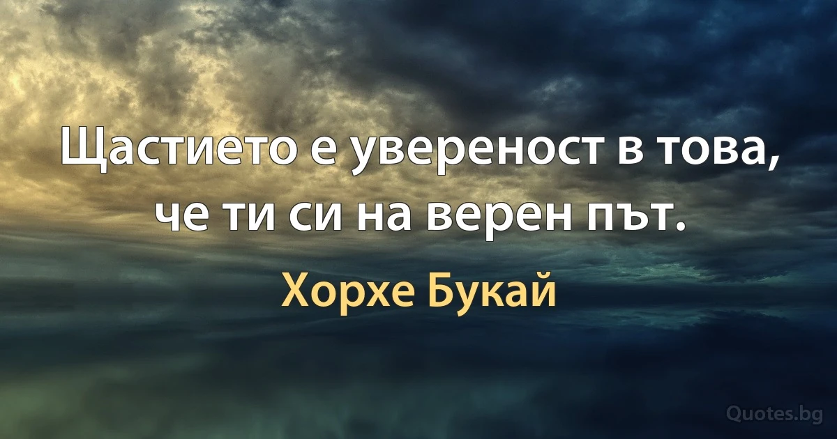 Щастието е увереност в това, че ти си на верен път. (Хорхе Букай)