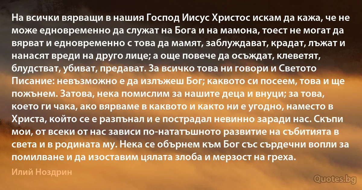 На всички вярващи в нашия Господ Иисус Христос искам да кажа, че не може едновременно да служат на Бога и на мамона, тоест не могат да вярват и едновременно с това да мамят, заблуждават, крадат, лъжат и нанасят вреди на друго лице; а още повече да осъждат, клеветят, блудстват, убиват, предават. За всичко това ни говори и Светото Писание: невъзможно е да излъжеш Бог; каквото си посеем, това и ще пожънем. Затова, нека помислим за нашите деца и внуци; за това, което ги чака, ако вярваме в каквото и както ни е угодно, наместо в Христа, който се е разпънал и е пострадал невинно заради нас. Скъпи мои, от всеки от нас зависи по-нататъшното развитие на събитията в света и в родината му. Нека се обърнем към Бог със сърдечни вопли за помилване и да изоставим цялата злоба и мерзост на греха. (Илий Ноздрин)