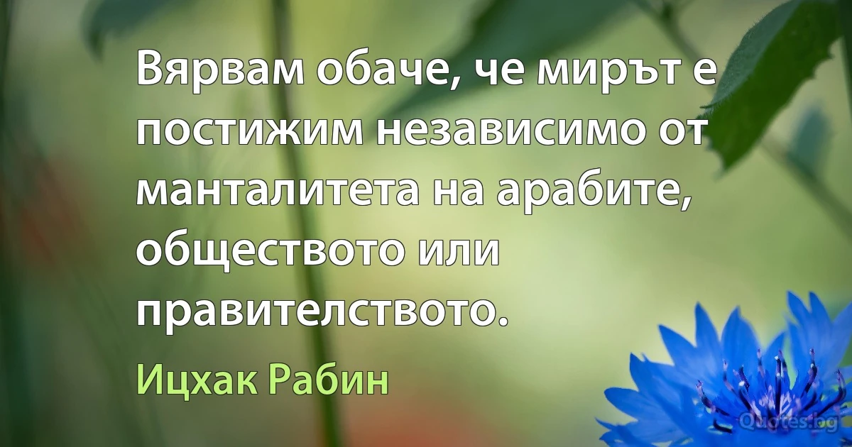 Вярвам обаче, че мирът е постижим независимо от манталитета на арабите, обществото или правителството. (Ицхак Рабин)