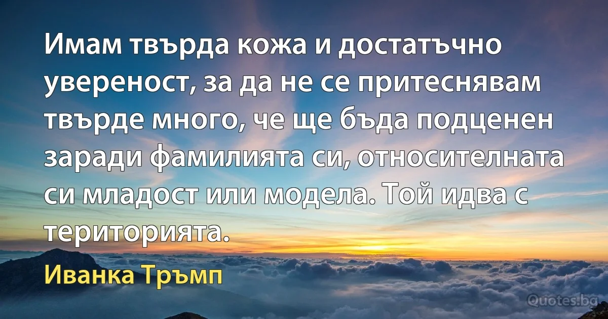 Имам твърда кожа и достатъчно увереност, за да не се притеснявам твърде много, че ще бъда подценен заради фамилията си, относителната си младост или модела. Той идва с територията. (Иванка Тръмп)