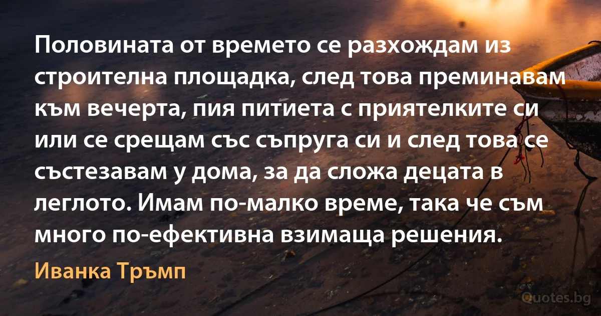 Половината от времето се разхождам из строителна площадка, след това преминавам към вечерта, пия питиета с приятелките си или се срещам със съпруга си и след това се състезавам у дома, за да сложа децата в леглото. Имам по-малко време, така че съм много по-ефективна взимаща решения. (Иванка Тръмп)