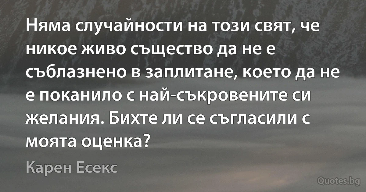 Няма случайности на този свят, че никое живо същество да не е съблазнено в заплитане, което да не е поканило с най-съкровените си желания. Бихте ли се съгласили с моята оценка? (Карен Есекс)