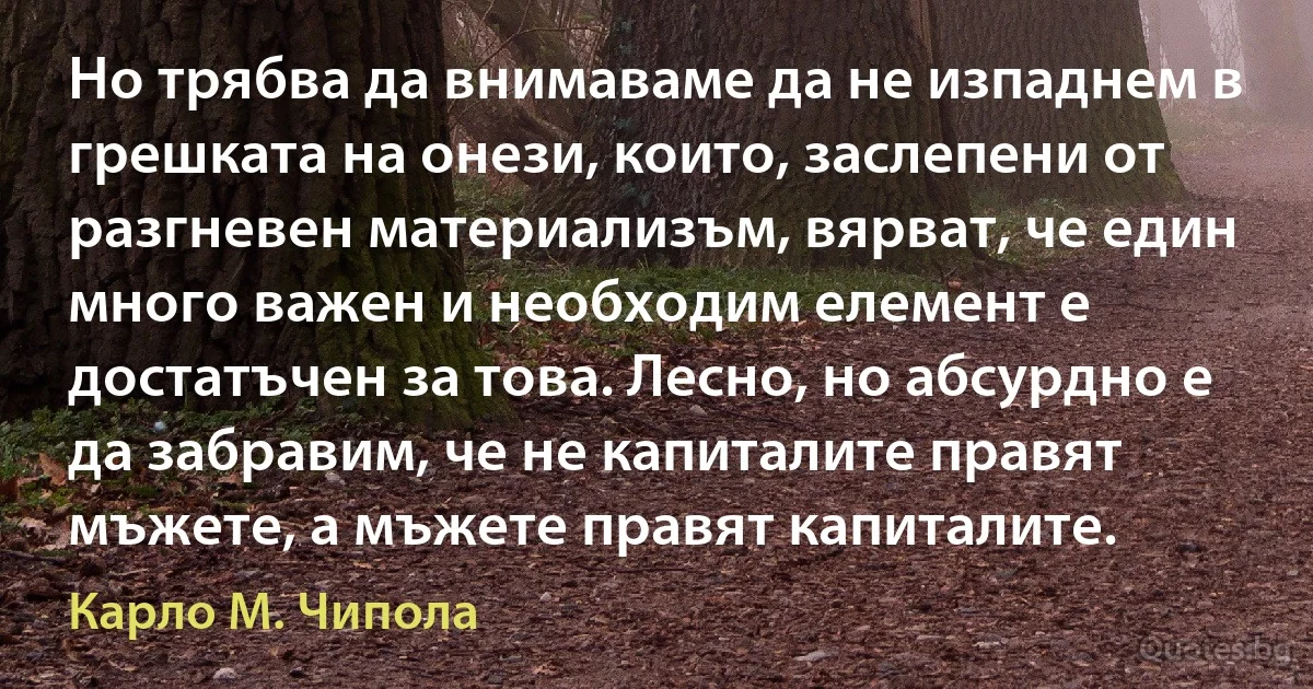 Но трябва да внимаваме да не изпаднем в грешката на онези, които, заслепени от разгневен материализъм, вярват, че един много важен и необходим елемент е достатъчен за това. Лесно, но абсурдно е да забравим, че не капиталите правят мъжете, а мъжете правят капиталите. (Карло М. Чипола)