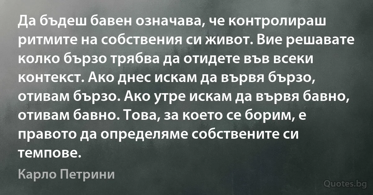 Да бъдеш бавен означава, че контролираш ритмите на собствения си живот. Вие решавате колко бързо трябва да отидете във всеки контекст. Ако днес искам да вървя бързо, отивам бързо. Ако утре искам да вървя бавно, отивам бавно. Това, за което се борим, е правото да определяме собствените си темпове. (Карло Петрини)