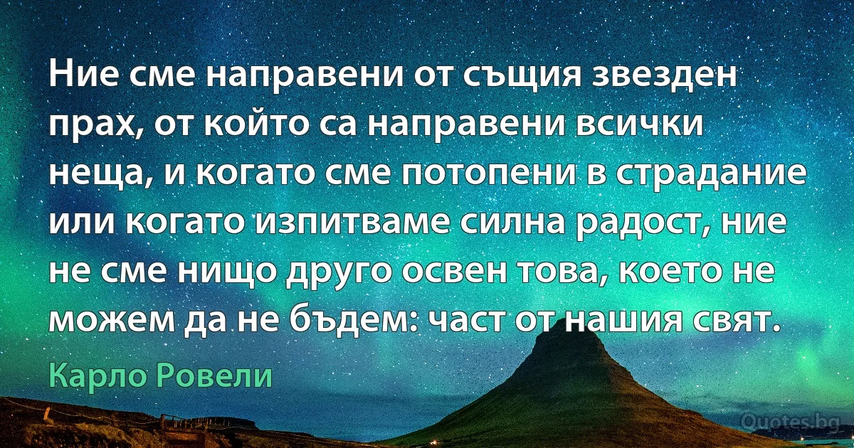 Ние сме направени от същия звезден прах, от който са направени всички неща, и когато сме потопени в страдание или когато изпитваме силна радост, ние не сме нищо друго освен това, което не можем да не бъдем: част от нашия свят. (Карло Ровели)