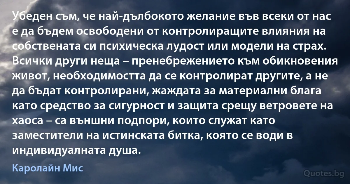 Убеден съм, че най-дълбокото желание във всеки от нас е да бъдем освободени от контролиращите влияния на собствената си психическа лудост или модели на страх. Всички други неща – пренебрежението към обикновения живот, необходимостта да се контролират другите, а не да бъдат контролирани, жаждата за материални блага като средство за сигурност и защита срещу ветровете на хаоса – са външни подпори, които служат като заместители на истинската битка, която се води в индивидуалната душа. (Каролайн Мис)