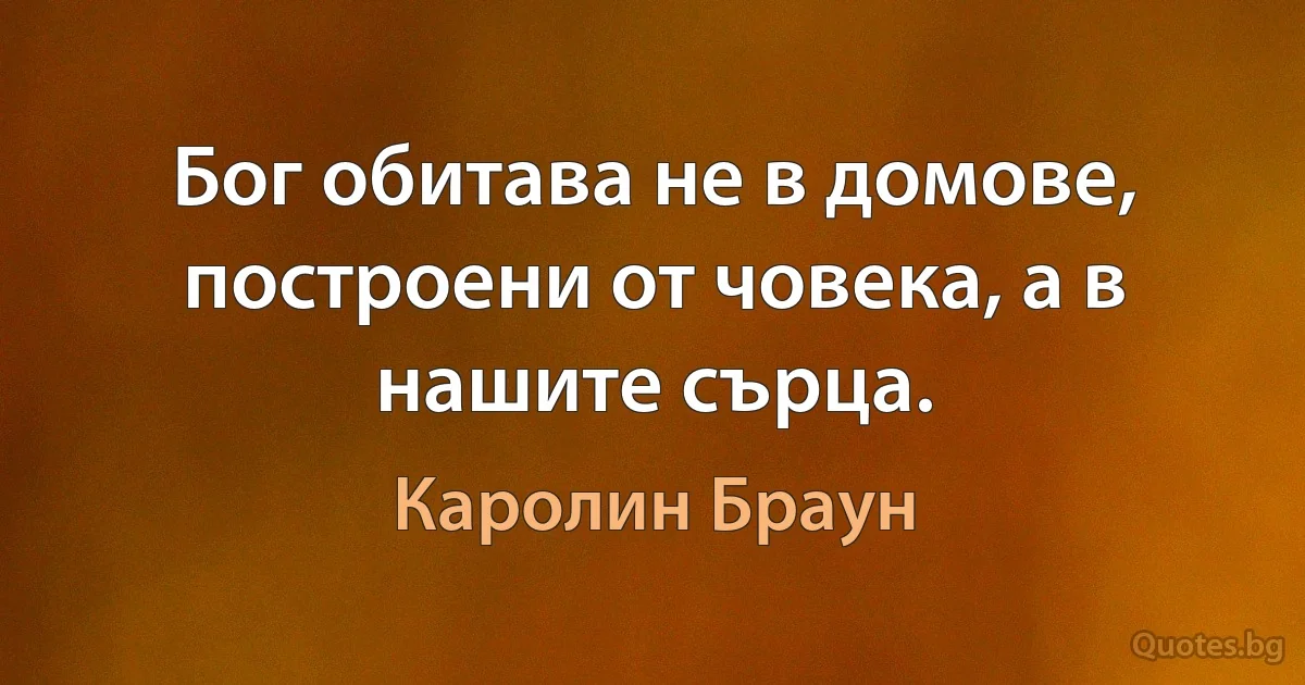 Бог обитава не в домове, построени от човека, а в нашите сърца. (Каролин Браун)